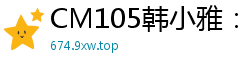 CM105韩小雅：迷信少妇的淫荡占卜，高潮迭起欲仙欲死！国产自拍